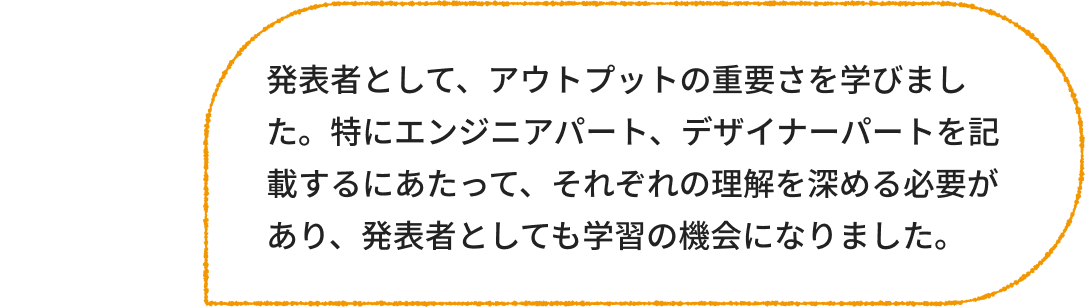 マーケター：発表者として、アウトプットの重要さを学びました。特にエンジニアパート、デザイナーパートを記載するにあたって、それぞれの理解を深める必要があり、発表者としても学習の機会になりました。