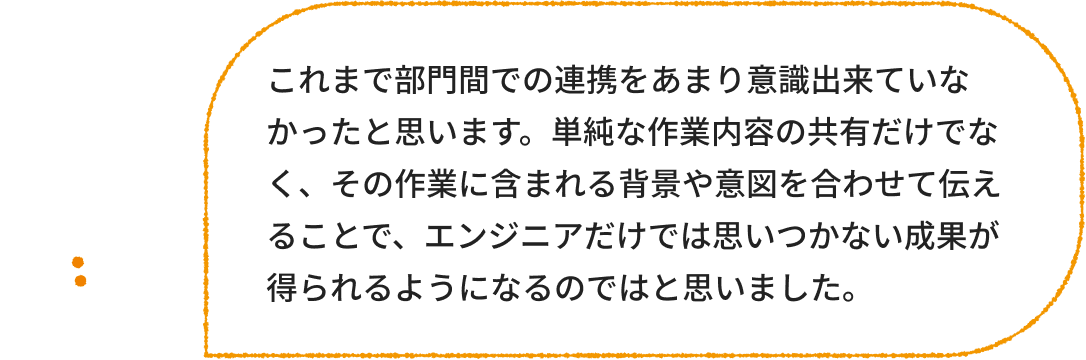 エンジニア：これまで部門間での連携をあまり意識出来ていなかったと思います。単純な作業内容の共有だけでなく、その作業に含まれる背景や意図を合わせて伝えることで、エンジニアだけでは思いつかない成果が得られるようになるのではと思いました。