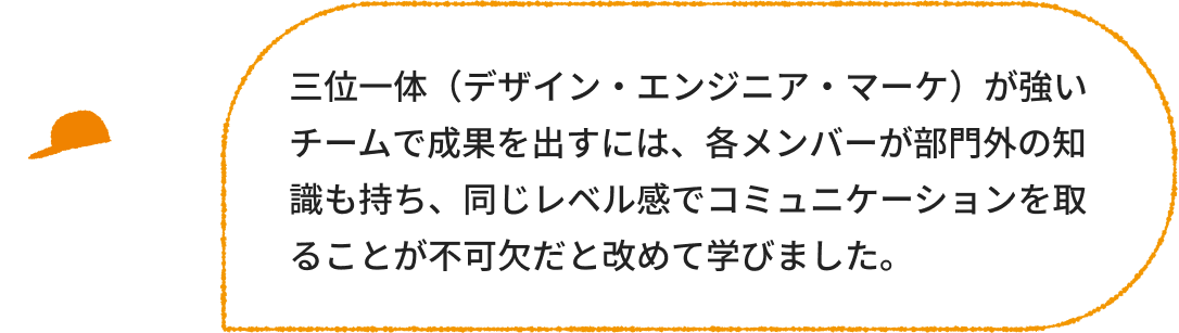 デザイナー：三位一体（デザイン・エンジニア・マーケ）が強いチームで成果を出すには、各メンバーが部門外の知識も持ち、同じレベル感でコミュニケーションを取ることが不可欠だと改めて学びました。